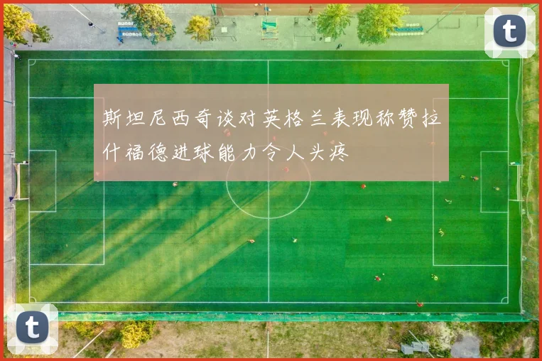 斯坦尼西奇谈对英格兰表现称赞拉什福德进球能力令人头疼