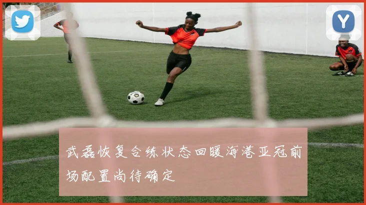 武磊恢复合练状态回暖海港亚冠前场配置尚待确定