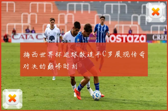 梅西世界杯进球数追平C罗展现传奇对决的巅峰时刻