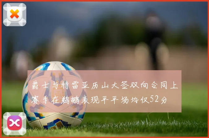 爵士与特雷亚历山大签双向合同上赛季在鹈鹕表现平平场均仅52分