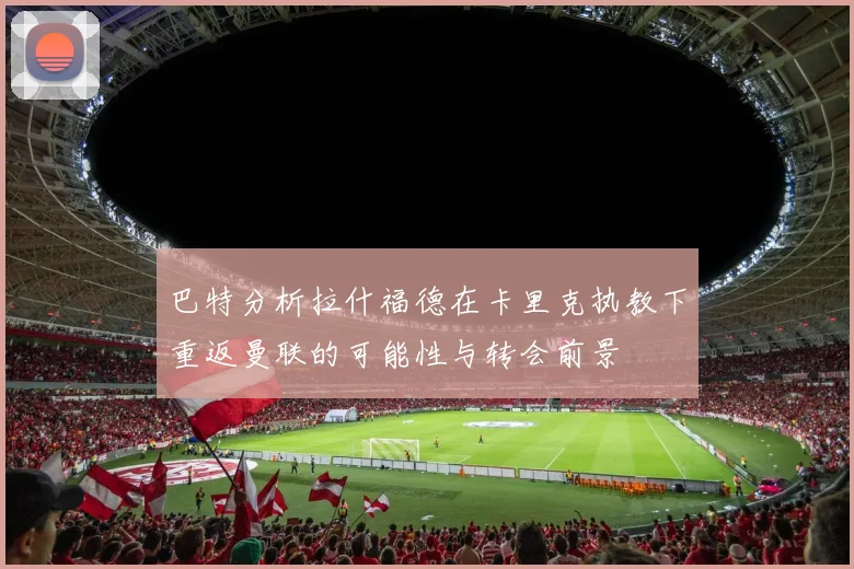 巴特分析拉什福德在卡里克执教下重返曼联的可能性与转会前景