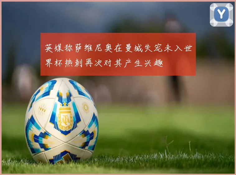 英媒称萨维尼奥在曼城失宠未入世界杯热刺再次对其产生兴趣