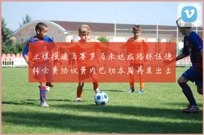 土媒报道马赛罗马未达成格林伍德转会费协议费内巴切本周再度出击