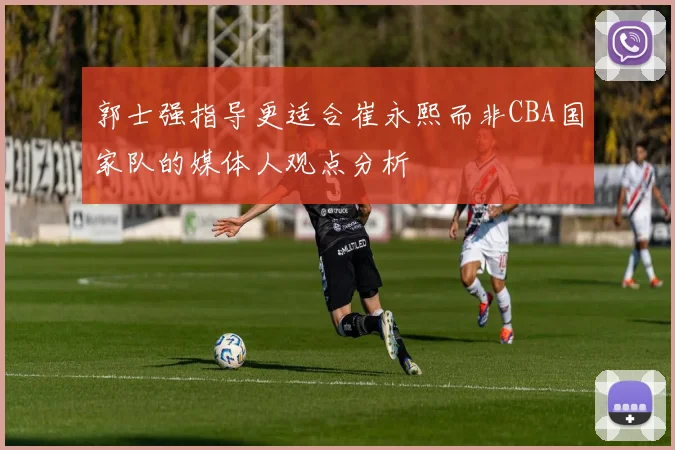郭士强指导更适合崔永熙而非CBA国家队的媒体人观点分析