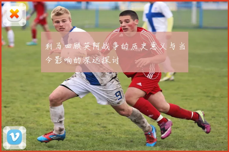 利马回顾英阿战争的历史意义与当今影响的深远探讨