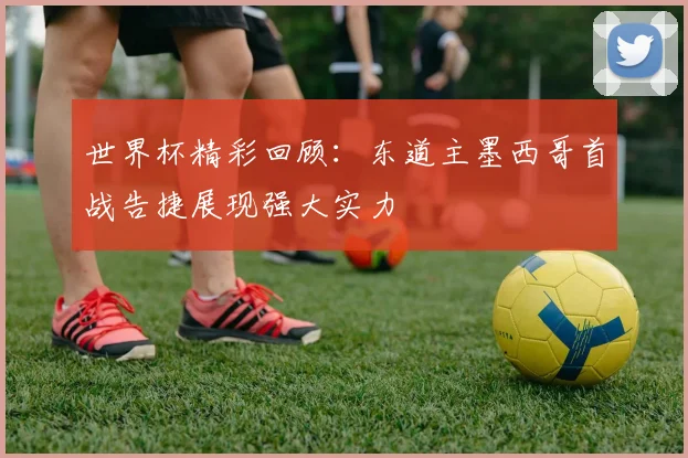 世界杯精彩回顾：东道主墨西哥首战告捷展现强大实力