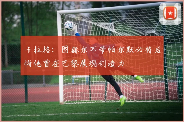 卡拉格：图赫尔不带帕尔默必将后悔他曾在巴黎展现创造力