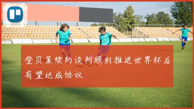 登贝莱续约谈判顺利推进世界杯后有望达成协议