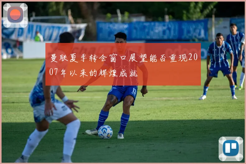 曼联夏季转会窗口展望能否重现2007年以来的辉煌成就