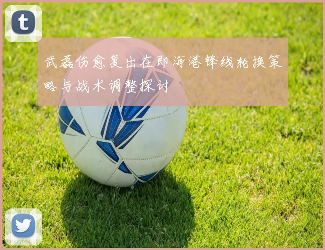 武磊伤愈复出在即海港锋线轮换策略与战术调整探讨