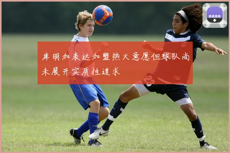 库明加表达加盟热火意愿但球队尚未展开实质性追求