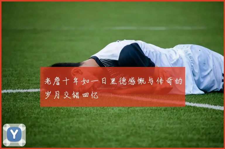 老詹十年如一日里德感慨与传奇的岁月交错回忆