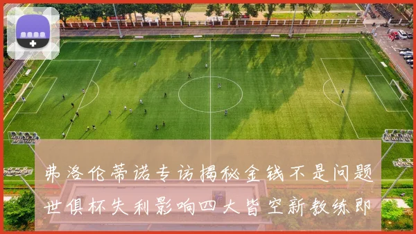 弗洛伦蒂诺专访揭秘金钱不是问题世俱杯失利影响四大皆空新教练即将到来