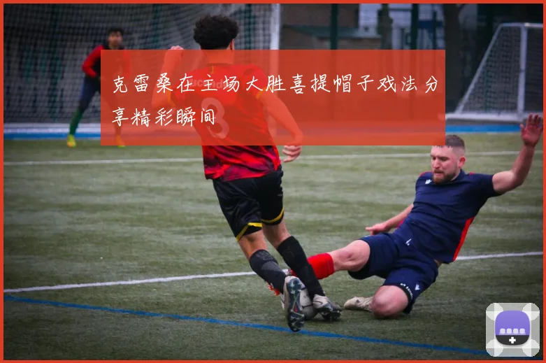 克雷桑在主场大胜喜提帽子戏法分享精彩瞬间