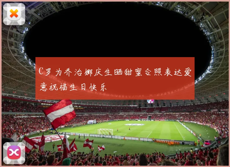 C罗为乔治娜庆生晒甜蜜合照表达爱意祝福生日快乐
