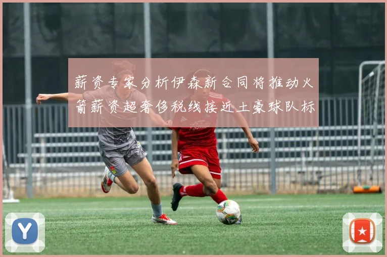 薪资专家分析伊森新合同将推动火箭薪资超奢侈税线接近土豪球队标准