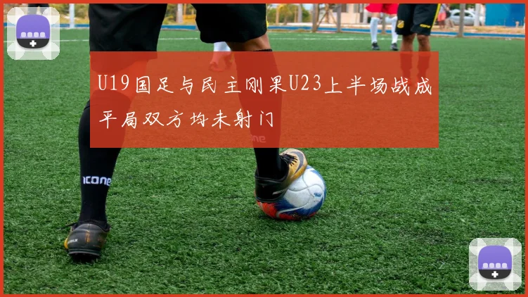 U19国足与民主刚果U23上半场战成平局双方均未射门