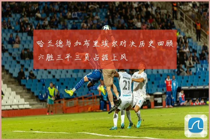 哈兰德与加布里埃尔对决历史回顾六胜三平三负占据上风
