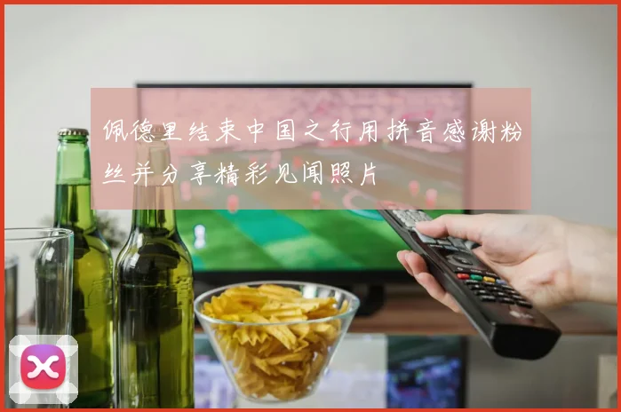 佩德里结束中国之行用拼音感谢粉丝并分享精彩见闻照片